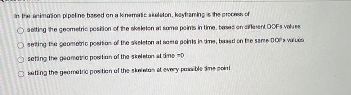 In the animation pipeline based on a kinematic skeleton, keyframing is the process of
O setting the geometric position of the skeleton at some points in time, based on different DOFs values
O setting the geometric position of the skeleton at some points in time, based on the same DOFs values
setting the geometric position of the skeleton at time=0
setting the geometric position of the skeleton at every possible time point
OO
O