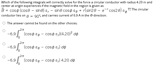 Which of the following integrals will correctly solve for the force a circular conductor with radius 4.20 m and
center at origin experiences if the magnetic field in the region is given as
B = coso (cose - sine) a, – sine coso a, + r(sin20 – e-ľ cos2e) ao
conductor lies on e = 90°. and carries current of 6.9 A in the 0-direction.
T? The circular
The answer cannot be found on the other choices.
-6.9
J (cosøa@ - cosø a,)(4.20)² dø
-6.9 (coso ae - coso a,) do
-6.9
1 (cosoae - coso a,) 4.20 do
