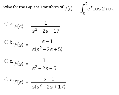 t
f(t) = | e'cos
cos 2 rdt
Solve for the Laplace Transform of
1
a. F(s)
s2 - 2s+17
s-1
O b. F(s)
s(s? – 2s+ 5)
1
OC. F(s)
s2 - 2s+5
s-1
O d. F(s)
s(s? – 2s+17)
II
II
II
