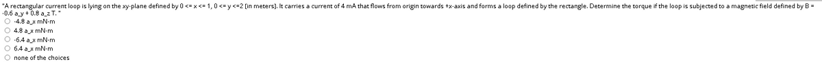 "A rectangular current loop is lying on the xy-plane defined by 0 <= x <= 1,0 <= y <=2 (in meters). It carries a current of 4 mA that flows from origin towards +x-axis and forms a loop defined by the rectangle. Determine the torque if the loop is subjected to a magnetic field defined by B =
-0.6 a_y+ 0.8 a_2 T.
O 4.8 a_x mN-m
O 4.8 a x mN-m
O -6.4 a_x mN-m
O 6.4 a_x mN-m
О попе оf thе choices
