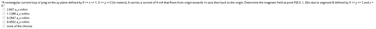 "A rectangular current loop is lying on the xy-plane defined by 0 <= x <= 1,0 <= y <=2 (in meters). It carries a current of 4 mA that flows from origin towards +x-axis then back to the origin. Determine the magnetic field at point P(0.5, 1, 0)m due to segment B defined by 0 <= y <= 2 and x =
0."
O 2.847 a_z mA/m
O 1.1388 a_2 mA/m
O 0.2847 a_z mA/m
O 0.4502 a_2 mA/m
О попе оf the choices
