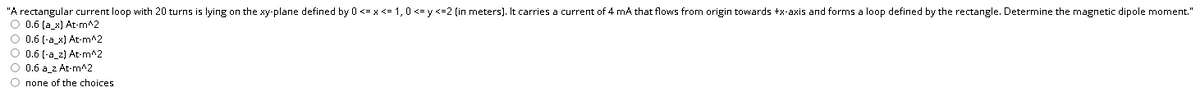 "A rectangular current loop with 20 turns is lying on the xy-plane defined by 0 <= x <= 1,0 <= y <=2 (in meters). It carries a current of 4 mA that flows from origin towards +x-axis and forms a loop defined by the rectangle. Determine the magnetic dipole moment."
O 0.6 (a_x) At-m^2
O 0.6 (-a_x) At-m^2
O 0.6 (-a_2) At-m^2
O 0.6 a z At-m^2
O none of the choices
