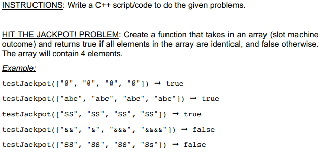 Write a C++ script/code to do the given problems.
HIT THE JACKPOT! PROBLEM: Create a function that takes in an array (slot machine
outcome) and returns true if all elements in the array are identical, and false otherwise.
The array will contain 4 elements.
Example:
testJackpot(["@", "@", "@", "@"]) → true
testJackpot([ "abc", "abc", "abc", "abc") → true
testJackpot([ "ss", "ss", "ss", "ss"])
- true
testJackpot([ "&&", "&", "& & & ", "&&&&" ] )
- false
testJackpot(( "s", "ss", "Ss", "Ss"])
- false
