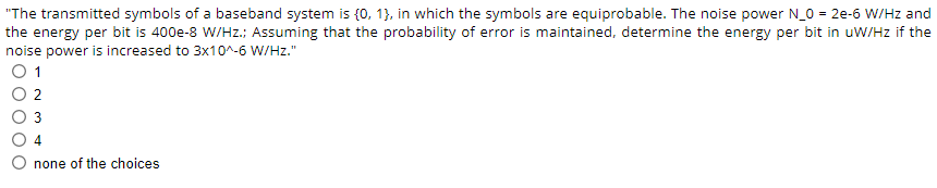 "The transmitted symbols of a baseband system is {0, 1), in which the symbols are equiprobable. The noise power N_0 = 2e-6 W/Hz and
the energy per bit is 400e-8 W/Hz.; Assuming that the probability of error is maintained, determine the energy per bit in uW/Hz if the
noise power is increased to 3x10^-6 W/Hz."
0 1
2
3
4
none of the choices