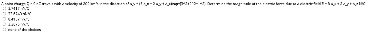 A point charge Q = 9 nC travels with a velocity of 200 km/s in the direction of a_v = (3 a_x + 2 a_y + a_z)/sqrt(3^2+2^2+1^2). Determine the magnitude of the electric force due to a electric field E = 3 a_x + 2 a_y + a_z N/c.
O 3.7417 nN/C
O 33.6749 nN/C
O 0.4157 nN/c
O 3.3675 nN/C
O none of the choices
