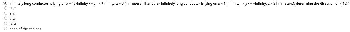 "An infinitely long conductor is lying on x = 1, -infinity <= y <= +infinity, z = 0 (in meters). If another infinitely long conductor is lying on x = 1, -infinity <=y <= +infinity, z = 2 (in meters), determine the direction of F_12."
O -a_x
O a_x
O a_z
O -a_2
O none of the choices
