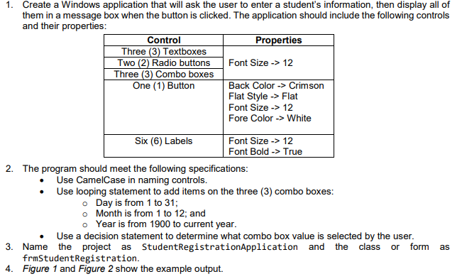 1. Create a Windows application that will ask the user to enter a student's information, then display all of
them in a message box when the button is clicked. The application should include the following controls
and their properties:
Control
Three (3) Textboxes
Two (2) Radio buttons
Three (3) Combo boxes
One (1) Button
Properties
Font Size -> 12
Back Color -> Crimson
Flat Style -> Flat
Font Size -> 12
Fore Color -> White
Six (6) Labels
Font Size -> 12
Font Bold -> True
2. The program should meet the following specifications:
Use CamelCase in naming controls.
Use looping statement to add items on the three (3) combo boxes:
• Day is from 1 to 31;
o Month is from 1 to 12; and
o Year is from 1900 to current year.
Use a decision statement to determine what combo box value is selected by the user.
3. Name the project as StudentRegistrationApplication and the class or form
frmStudentRegistration.
4. Figure 1 and Figure 2 show the example output.
as
