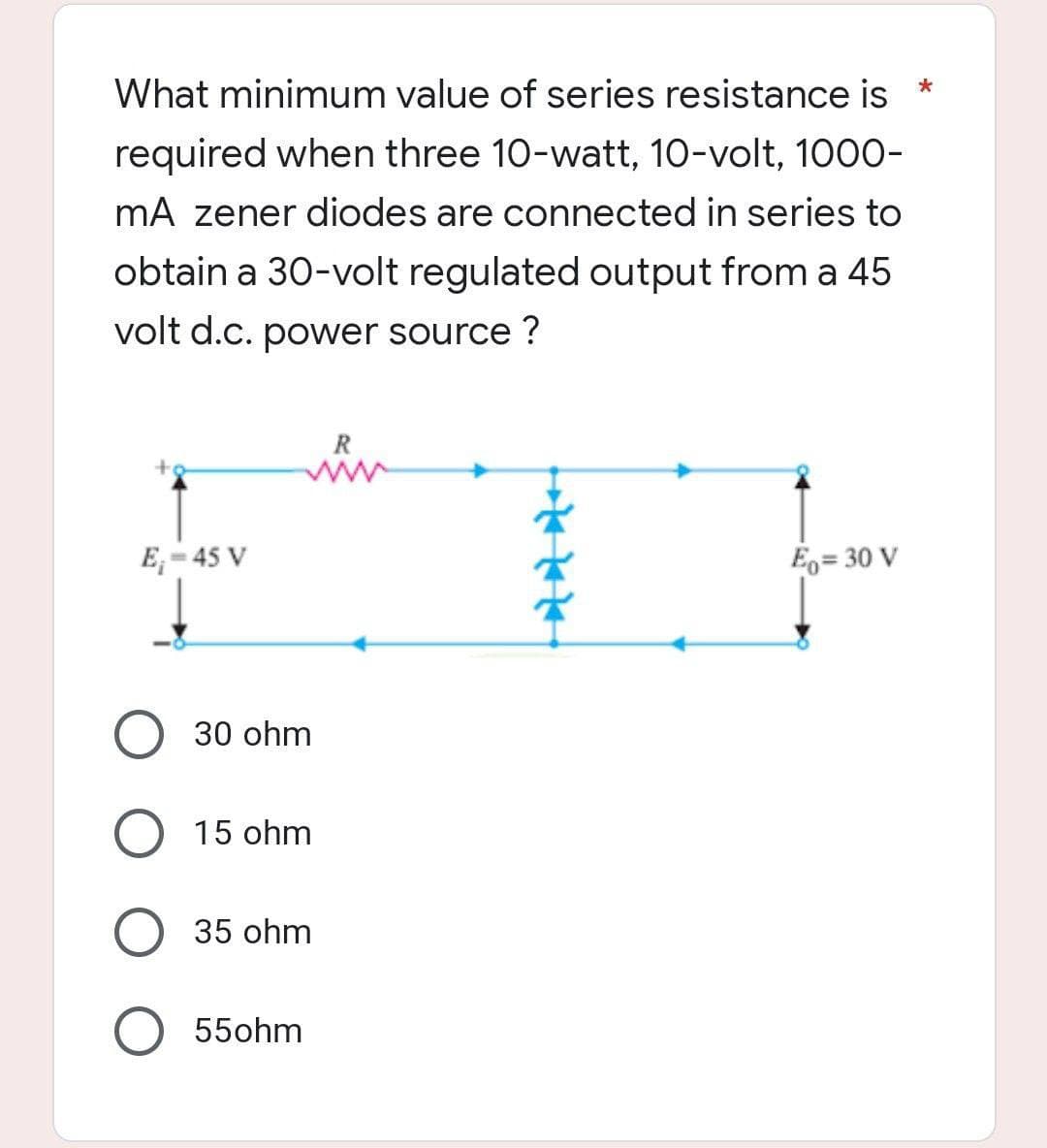 What minimum value of series resistance is *
required when three 10-watt, 10-volt, 1000-
mA zener diodes are connected in series to
obtain a 30-volt regulated output from a 45
volt d.c. power source?
R
www
E₁-45 V
Eo= 30 V
30 ohm
O 15 ohm
O 35 ohm
55ohm