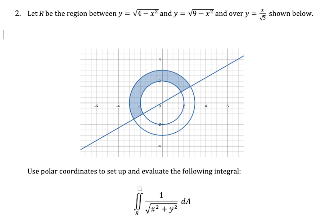 2. Let R be the region between y = v4 – x2 and y = v9 – x² and over y =
shown below.
-6
-4
6
Use polar coordinates to set up and evaluate the following integral:
1
dA
+ y?
R
