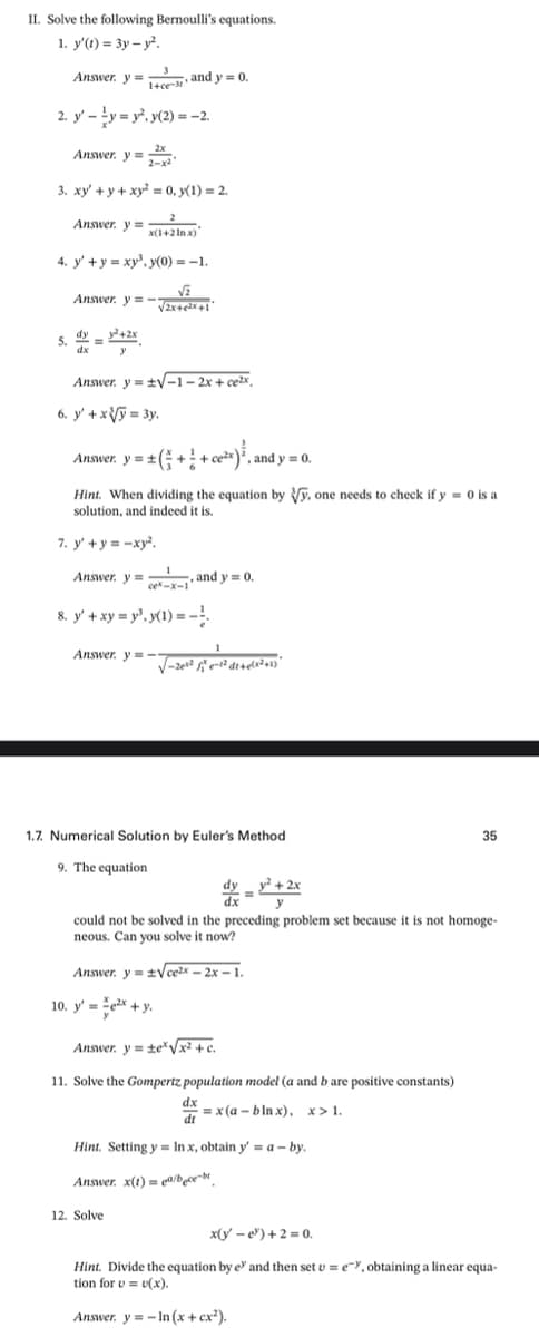 II. Solve the following Bernoulli's equations.
1. y'(t) = 3y – y.
Answer. y =esy and y = 0.
1+ce-
2. y' -ty = y, y(2) = -2.
Answer. y =x
2-x2
3. xy' + y + xy = 0, y(1) = 2.
Answer. y =
x(1+2 In x)
4. y' +y = xy', y(0) = -1.
Answer. y = -
5. 2 =
dy
+2x
dx
Answer. y = +V-1 – 2x + ce2x,
6. y' + xV = 3y.
Answer, y = 2 (; + + c*}, and y = 0.
Hint. When dividing the equation by Vy. one needs to check if y = 0 is a
solution, and indeed it is.
7. y' + y = -xy².
Answer. y =
"
and y = 0.
ce-x-1
8. y' + xy = y", y(1) = -!
Answer. y =
-
1.7. Numerical Solution by Euler's Method
35
9. The equation
dy y? + 2x
xp
y
could not be solved in the preceding problem set because it is not homoge-
neous. Can you solve it now?
Answer. y =tVcezx – 2x – 1.
10. y' = ex +y.
Answer. y = te/x² + c.
.
11. Solve the Gompertz population model (a and b are positive constants)
dx
dt
= x (a – b ln x), x> 1.
Hint. Setting y = In x, obtain y = a – by.
Answer. x(t) = q@/bce-br
12. Solve
x(y - e) + 2 = 0.
Hint. Divide the equation by e' and then set u = e=Y, obtaining a linear equa-
tion for v = v(x).
Answer. y = - In (x + cx²).
