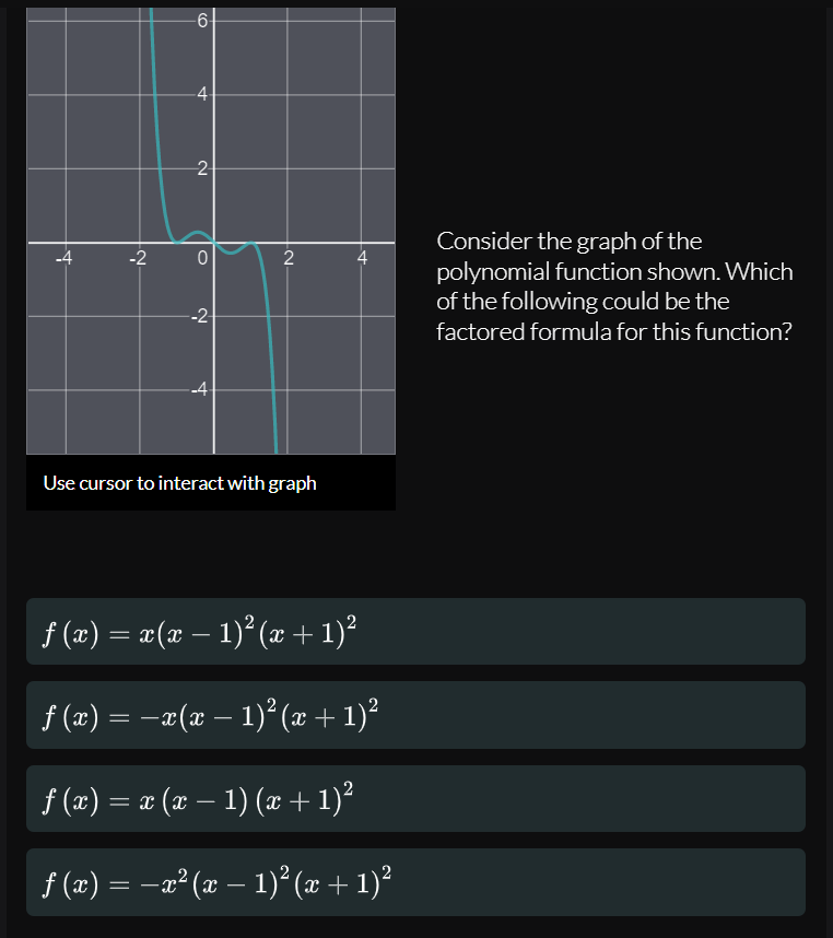 -6
2-
Consider the graph of the
polynomial function shown. Which
of the following could be the
-2
4
-2-
factored formula for this function?
-4
Use cursor to interact with graph
f (x) = x(x – 1)° (æ + 1)²
f (x) = –¤(x – 1)² (x + 1)?
f (x) = ¤ (x – 1) (æ+ 1)²
f (æ) = -a² (x – 1)² (x + 1)²
4.
