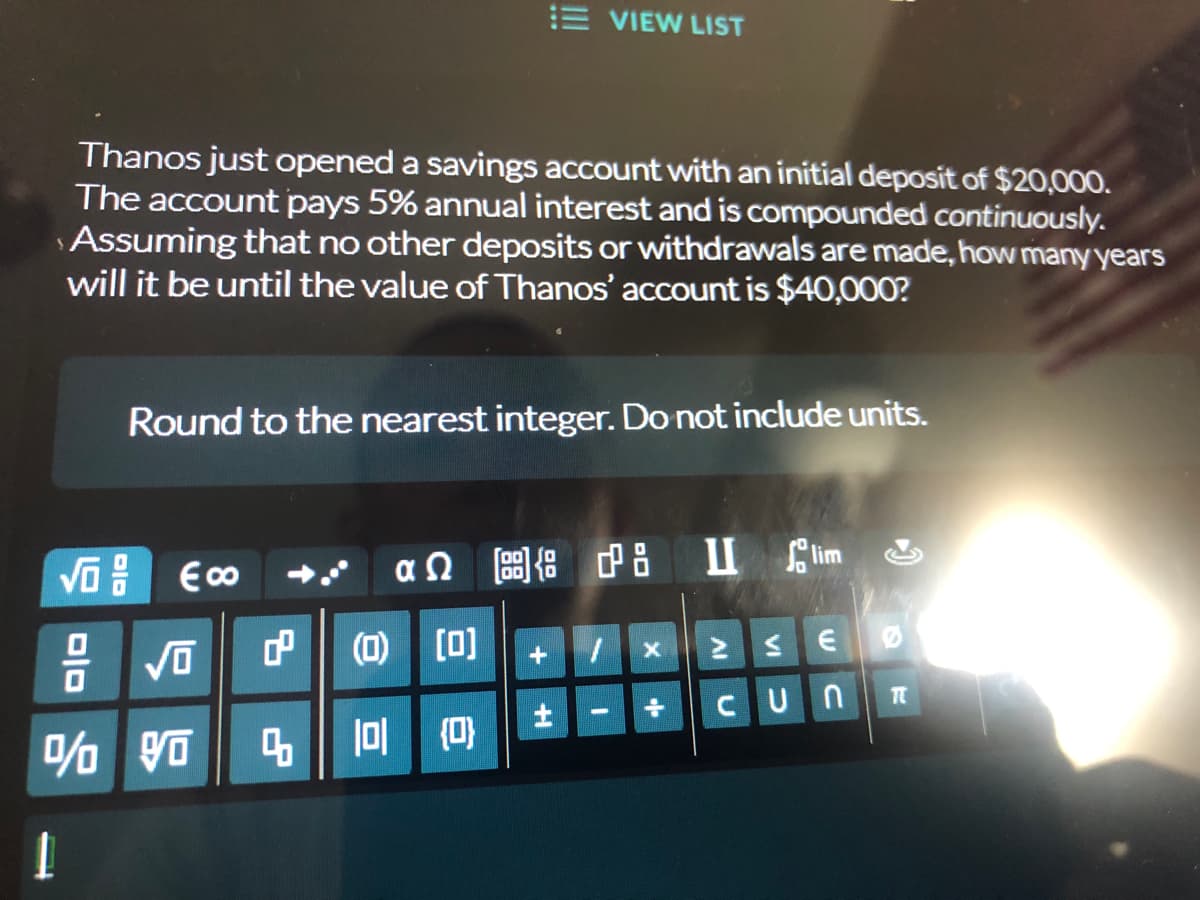 E VIEW LIST
Thanos just opened a savings account with an initial deposit of $20,000.
The account pays 5% annual interest and is compounded continuously.
Assuming that no other deposits or withdrawals are made, how many years
will it be until the value of Thanos' account is $40,000?
Round to the nearest integer. Do not include units.
€ ∞
αΩ [g] {8 18
II lim
+
1
> ≤E
+÷ Cun
-
DID
√0
√0
% Vo
1
8
4
(0) [0]
101 {0}
H
X
TT