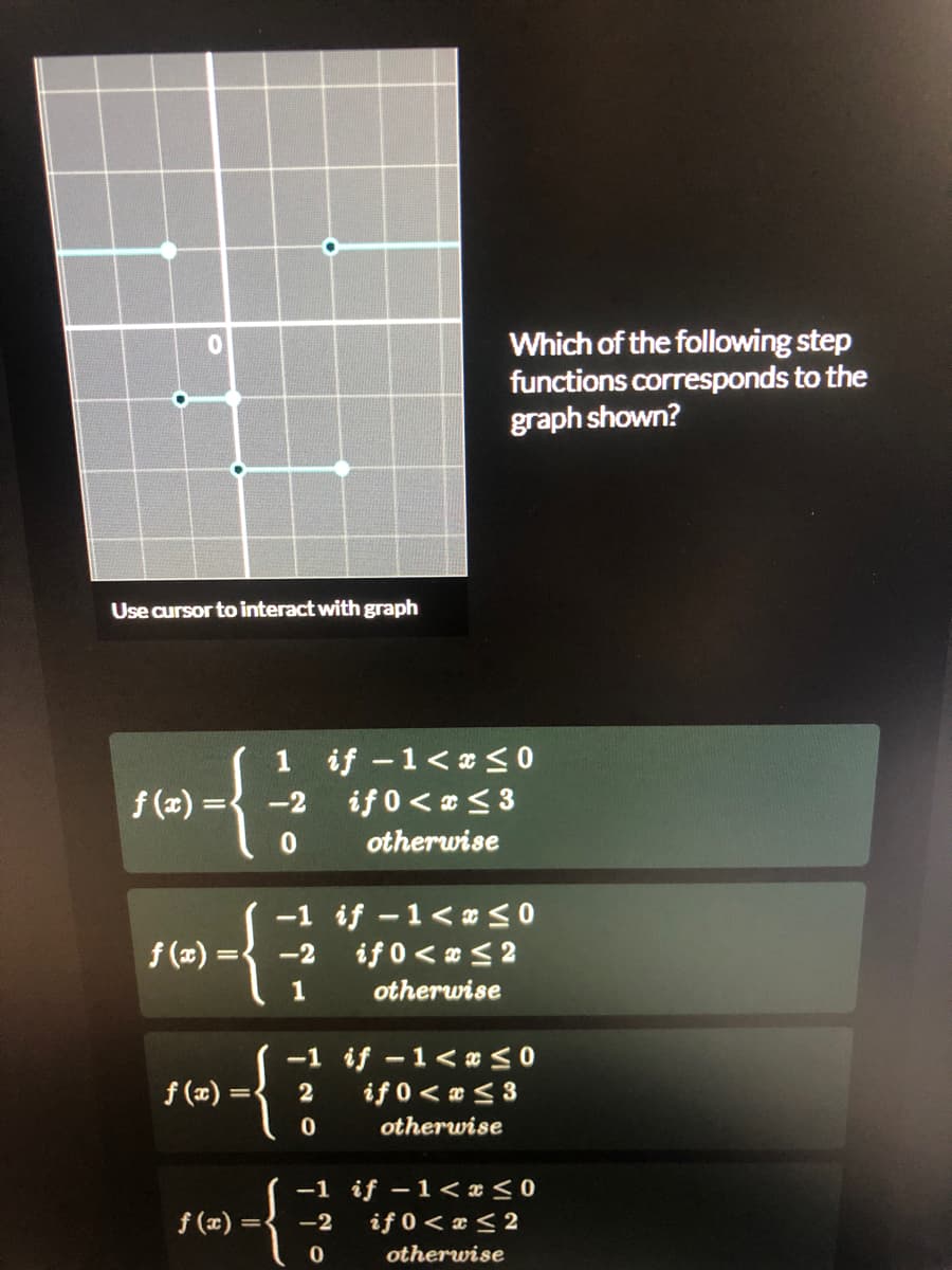 Which of the following step
functions corresponds to the
graph shown?
Use cursor to interact with graph
1 if -1< a<0
if 0< < 3
f (a) =
-2
%3D
otherwise
-1 if -1<x<0
f (x)
-2
if 0< 0 <2
otherwise
-1 if -1< <0
if 0< <3
f (x)
2
otherwise
-1 if –1<< x < 0
if 0< a < 2
f (x) =
-2
otherwise
