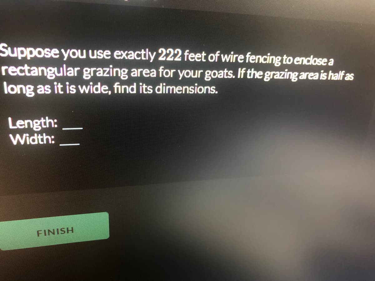 Suppose you use exactly 222 feet of wire fencing to enclose a
rectangular grazing area for your goats. If the grazing area is half as
long as it is wide, find its dimensions.
Length:
Width:
FINISH
