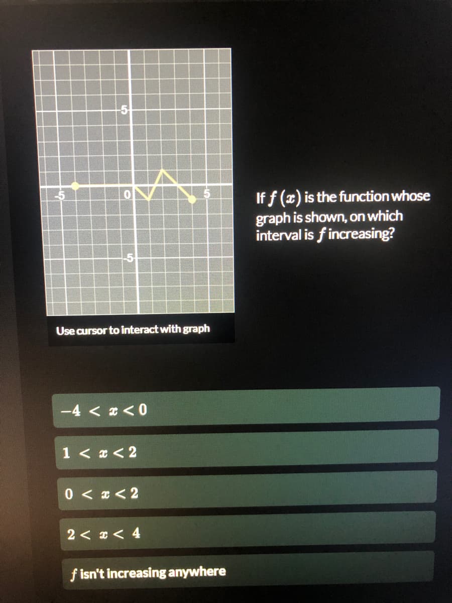 If f (x) is the function whose
graph is shown, on which
interval is fincreasing?
-5
Use cursor to interact with graph
-4 < 2 < 0
1 < x < 2
0 < x < 2
2 < * < 4
f isn't increasing anywhere
