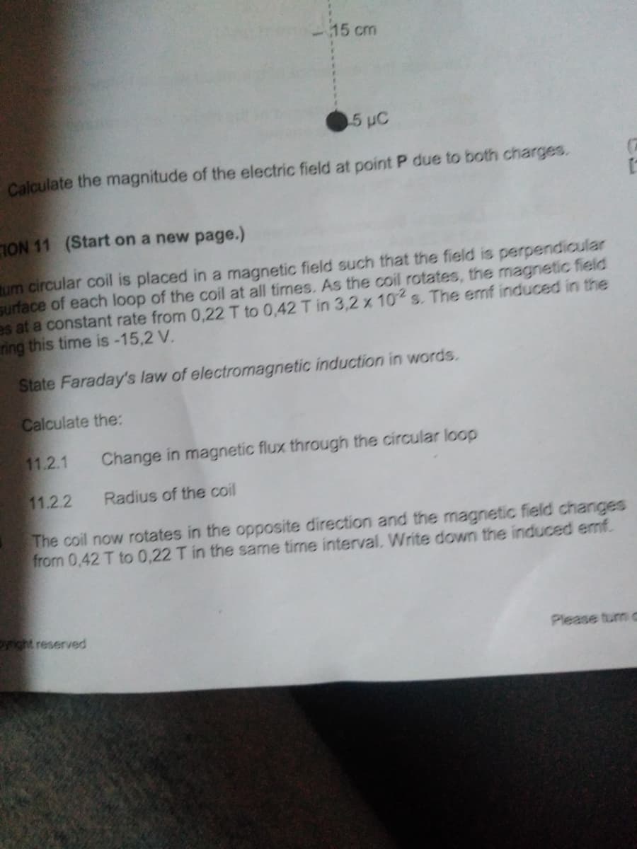 15 cm
5 uC
Calculate the magnitude of the electric field at point P due to both charges.
ION 11 (Start on a new page.)
um circular coil is placed in a magnetic field such that the field is perpendicular
surface of each loop of the coil at all times. As the coil rotates, the magnetic field
es at a constant rate from 0,22 T to 0,42 T in 3,2 x 10 s. The emf induced in the
ring this time is -15,2 V.
State Faraday's law of electromagnetic induction in words.
Calculate the:
11.2.1
Change in magnetic flux through the circular loop
11.2.2
Radius of the coil
The coil now rotates in the opposite direction and the magnetic field changes
from 0,42 T to 0,22 T in the same time interval. Write down the induced emf.
yright reserved
Please tun C

