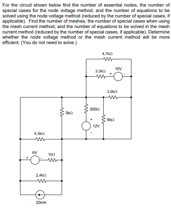 For the circuit shown below find the number of essential nodes, the number of
special cases for the node voltage method, and the number of equations to be
solved using the node voltage method (reduced by the number of special cases, if
applicable). Find the number of meshes, the number of special cases when using
the mesh current method, and the number of equations to be solved in the mesh
current method (reduced by the number of special cases, if applicable). Determine
whether the node voltage method or the mesh current method will be more
efficient. (You do not need to solve.)
4.3ΚΩ
www
6V
1 ΚΩ
www
2.4ΚΩ
www
20mA
www
3ΚΩ
ww
3.3ΚΩ
M
500Ω
4.7 ΚΩ
12V
www
10V
3.9ΚΩ
6ΚΩ