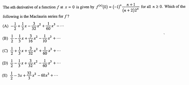 The nth derivative of a function f at x = 0 is given by fn)(0) = (-1)"-+1
(n + 2)2"
for all n 2 0. Which of the
following is the Maclaurin series for f?
(4) -*
1
3 2
1 3
(A)
- ...
32
60
1
3
3
16
1
(B)
+...
10
3
1
2*3
32
1
(C)
+...
60
(D) 글-자 .
3 2
1 3
x' +..
32
60
글-3x + 3고2-60x7 +….
(E)
