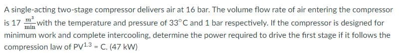 A single-acting two-stage compressor delivers air at 16 bar. The volume flow rate of air entering the compressor
is 17 with the temperature and pressure of 33°C and 1 bar respectively. If the compressor is designed for
min
minimum work and complete intercooling, determine the power required to drive the first stage if it follows the
compression law of PV1.3 = C. (47 kW)
