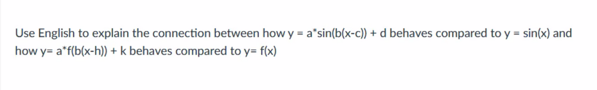 Use English to explain the connection between how y = a*sin(b(x-c)) + d behaves compared to y = sin(x) and
%3D
how y= a*f(b(x-h)) + k behaves compared to y= f(x)
