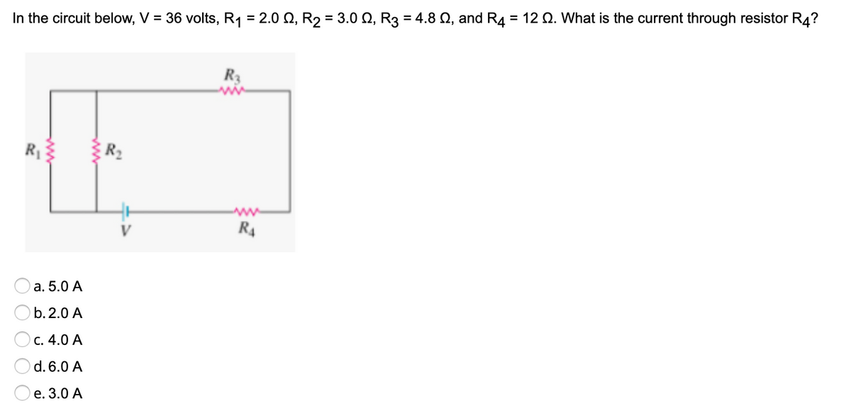 In the circuit below, V = 36 volts, R1 = 2.0 Q, R2 = 3.0 Q, R3 = 4.8 Q, and R4 = 12 Q. What is the current through resistor R4?
%3D
R3
R3
R2
V
R4
а. 5.0 А
O b.2.0 A
с. 4.0 А
d. 6.0 A
е. 3.0 А
ww
