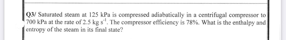 Q3/ Saturated steam at 125 kPa is compressed adiabatically in a centrifugal compressor to
700 kPa at the rate of 2.5 kg s¹. The compressor efficiency is 78%. What is the enthalpy and
entropy of the steam in its final state?