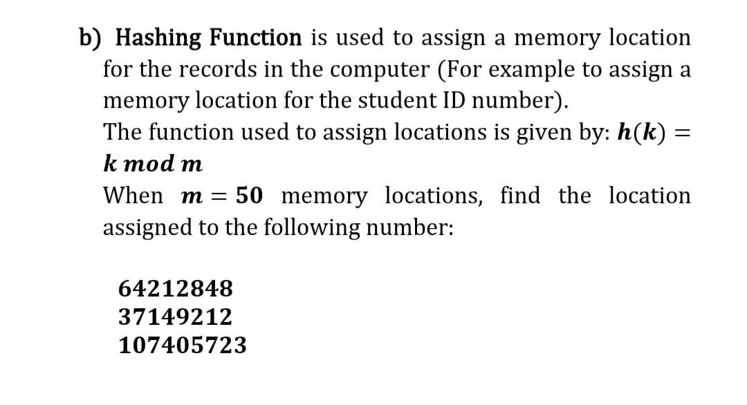 b) Hashing Function is used to assign a memory location
for the records in the computer (For example to assign a
memory location for the student ID number).
The function used to assign locations is given by: h(k):
k mod m
=
When m = 50 memory locations, find the location
assigned to the following number:
64212848
37149212
107405723