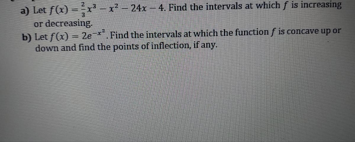 - x² - 24x - 4. Find the intervals at which f is increasing
a) Let f(x)
or decreasing.
b) Let f(x) = 2e-x². Find the intervals at which the function f is concave up or
down and find the points of inflection, if any.