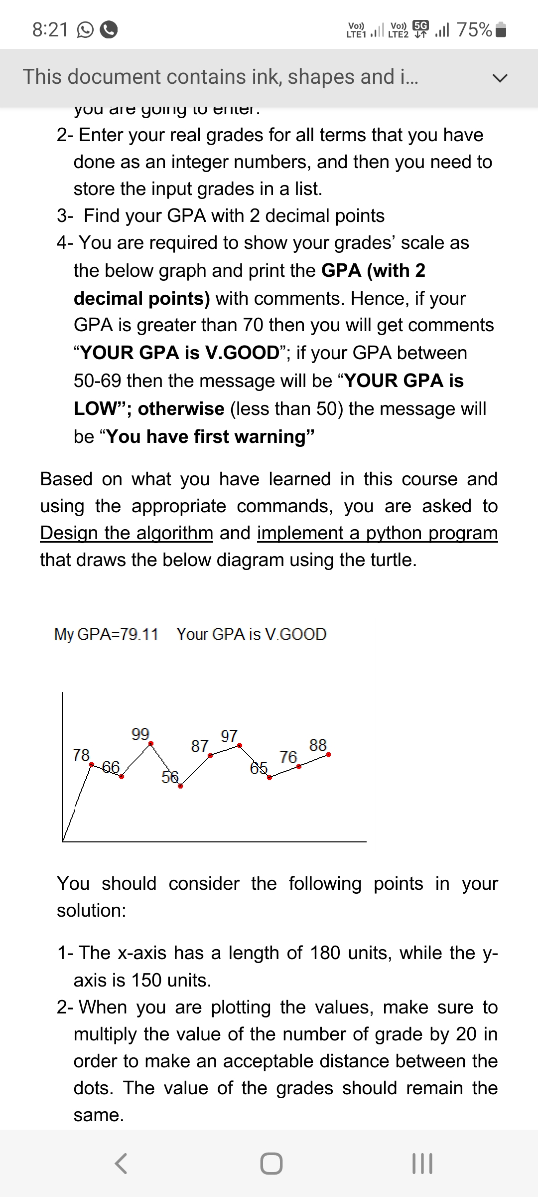 8:21
This document contains ink, shapes and i...
you are going to enter.
2- Enter your real grades for all terms that you have
done as an integer numbers, and then you need to
store the input grades in a list.
3- Find your GPA with 2 decimal points
4- You are required to show your grades' scale as
the below graph and print the GPA (with 2
decimal points) with comments. Hence, if your
GPA is greater than 70 then you will get comments
"YOUR GPA is V.GOOD"; if your GPA between
50-69 then the message will be "YOUR GPA is
LOW"; otherwise (less than 50) the message will
be "You have first warning"
My GPA=79.11 Your GPA is V.GOOD
Based on what you have learned in this course and
using the appropriate commands, you are asked to
Design the algorithm and implement a python program
that draws the below diagram using the turtle.
78
66/
99
87
97
r
76
5G
Vo))
LTE 1.1 LTE 75%
88
You should consider the following points in your
solution:
1- The x-axis has a length of 180 units, while the y-
axis is 150 units.
O
2- When you are plotting the values, make sure to
multiply the value of the number of grade by 20 in
order to make an acceptable distance between the
dots. The value of the grades should remain the
same.
|||