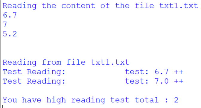 Reading the content of the file txtl.txt
6.7
7
5.2
Reading from file txt1.txt
Test Reading:
Test Reading:
You have high reading test total : 2
test: 6.7 ++
test: 7.0 ++