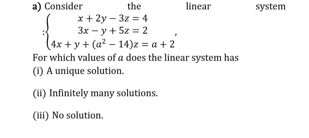 a) Consider
linear
the
x + 2y3z = 4
3x − y + 5z = 2
-
4x + y + (a² − 14)z = a + 2
For which values of a does the linear system has
(i) A unique solution.
(ii) Infinitely many solutions.
(iii) No solution.
system