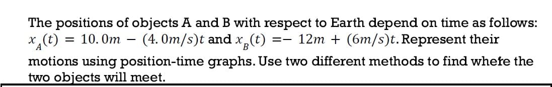 The positions of objects A and B with respect to Earth depend on time as follows:
x (t)
= 10.0m (4.0m/s)t and x (t) 12m+ (6m/s)t. Represent their
==
motions using position-time graphs. Use two different methods to find where the
two objects will meet.