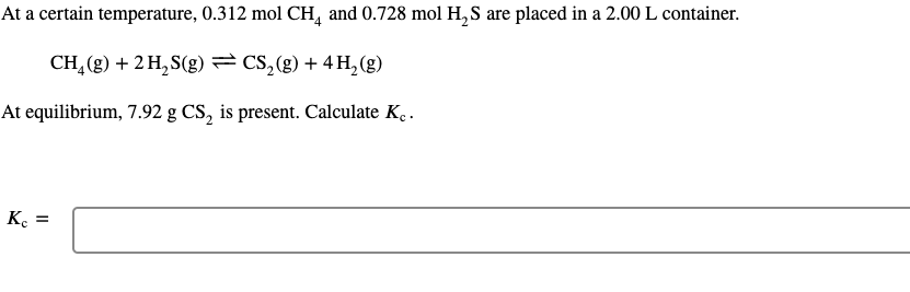 At a certain temperature, 0.312 mol CH, and 0.728 mol H, S are placed in a 2.00 L container.
CH,(g) + 2 H,S(g) = CS,(g) + 4 H, (g)
At equilibrium, 7.92 g CS, is present. Calculate Ke .
K. =
