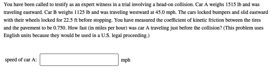 You have been called to testify as an expert witness in a trial involving a head-on collision. Car A weighs 1515 lb and was
traveling eastward. Car B weighs 1125 Ilb and was traveling westward at 45.0 mph. The cars locked bumpers and slid eastward
with their wheels locked for 22.5 ft before stopping. You have measured the coefficient of kinetic friction between the tires
and the pavement to be 0.750. How fast (in miles per hour) was car A traveling just before the collision? (This problem uses
English units because they would be used in a U.S. legal proceeding.)
speed of car A:
mph
