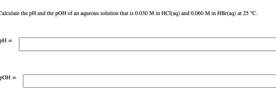 **Title: Calculation of pH and pOH for a Mixed Acid Solution**

**Introduction:**
Understanding the pH and pOH of solutions is crucial in various branches of chemistry, particularly when dealing with acids and bases. This exercise outlines the steps to calculate the pH and pOH of an aqueous solution containing specific concentrations of hydrochloric acid (HCl) and hydrobromic acid (HBr) at a temperature of 25°C.

---

**Problem Statement:**
Calculate the pH and the pOH of an aqueous solution that is 0.030 M in HCl(aq) and 0.060 M in HBr(aq) at 25 °C.

---

**Step-by-Step Solution:**

**1. Combined Concentration of Hydronium Ions:**
Both HCl and HBr are strong acids and dissociate completely in water. Therefore, the total concentration of the hydronium ions (\([H_3O^+]\)) in the solution is the sum of the concentrations of the individual acids.

\[
[H_3O^+] = [HCl] + [HBr] = 0.030\, \text{M} + 0.060\, \text{M} = 0.090\, \text{M}
\]

**2. Calculation of pH:**
The pH of the solution is calculated using the formula:

\[
\text{pH} = -\log[H_3O^+]
\]

Substituting the value from the previous step:

\[
\text{pH} = -\log(0.090)
\]

Using a calculator:

\[
\text{pH} \approx 1.05
\]

**3. Calculation of pOH:**
The relationship between pH and pOH for any aqueous solution at 25 °C is given by:

\[
\text{pH} + \text{pOH} = 14
\]

Rearranging to solve for pOH:

\[
\text{pOH} = 14 - \text{pH}
\]

Substituting the calculated pH:

\[
\text{pOH} = 14 - 1.05 = 12.95
\]

---

**Conclusion:**
For the given solution with concentrations of 0.030 M HCl and 0.060 M HBr at