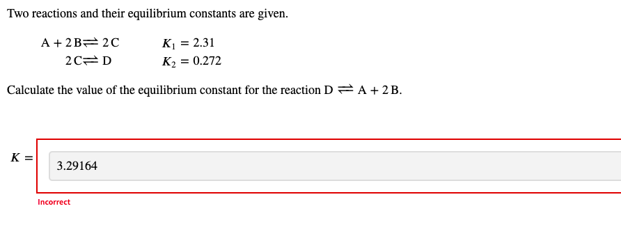 Two reactions and their equilibrium constants are given.
A + 2B 2C
K1 = 2.31
2C= D
K2 = 0.272
Calculate the value of the equilibrium constant for the reaction D = A + 2B.
K =
3.29164
Incorrect
