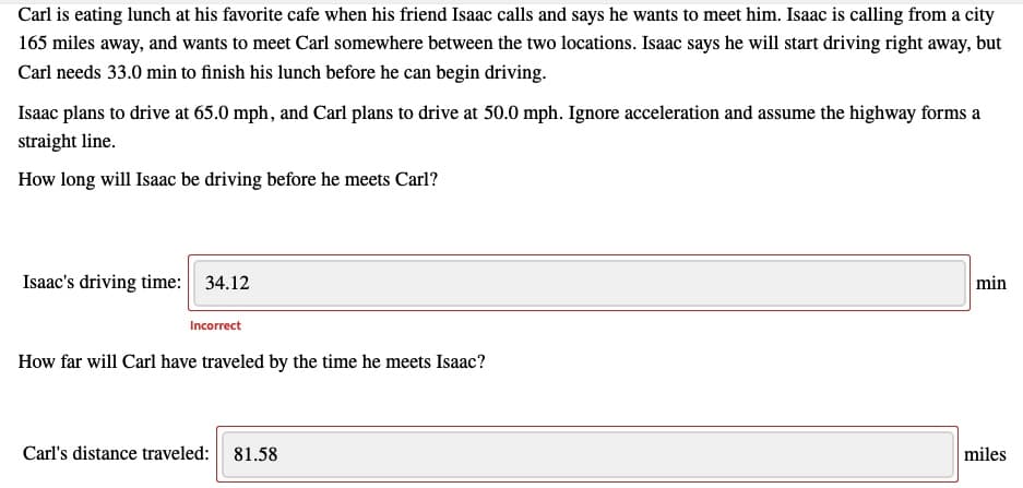 Carl is eating lunch at his favorite cafe when his friend Isaac calls and says he wants to meet him. Isaac is calling from a city
165 miles away, and wants to meet Carl somewhere between the two locations. Isaac says he will start driving right away, but
Carl needs 33.0 min to finish his lunch before he can begin driving.
Isaac plans to drive at 65.0 mph, and Carl plans to drive at 50.0 mph. Ignore acceleration and assume the highway forms a
straight line.
How long will Isaac be driving before he meets Carl?
Isaac's driving time: 34.12
min
Incorrect
How far will Carl have traveled by the time he meets Isaac?
Carl's distance traveled: 81.58
miles
