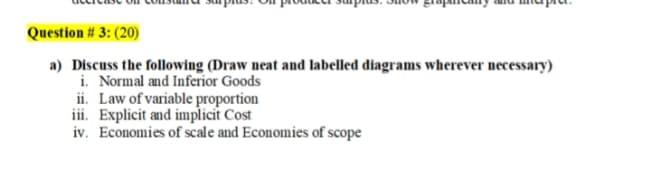 Question # 3: (20)
a) Discuss the folowing (Draw neat and labelled diagrams wherever necessary)
i. Normal and Inferior Goods
ii. Law of variable proportion
iii. Explicit and implicit Cost
iv. Economies of scale and Economies of scope
