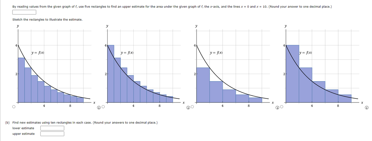 By reading values from the given graph of f, use five rectangles to find an upper estimate for the area under the given graph of f, the x-axis, and the lines x = 0 and x = 10. (Round your answer to one decimal place.)
Sketch the rectangles to illustrate the estimate.
y
y
y
y
y = f(x)
y = fix)
y = f(x)
y = f(x)
2
2
4
8
4
8
8
8
(b) Find new estimates using ten rectangles in each case. (Round your answers to one decimal place.)
lower estimate
upper estimate
