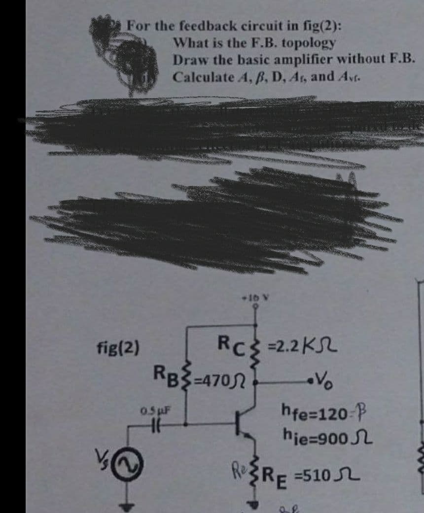 For the feedback circuit in fig(2):
What is the F.B. topology
Draw the basic amplifier without F.B.
Calculate A, B, D, Ar, and Avf.
fig(2)
RB-470
0.5 µF
HH
+16 V
RC = 2.2K
RC²
Re
hfe=120-
hie=900
=510
RE