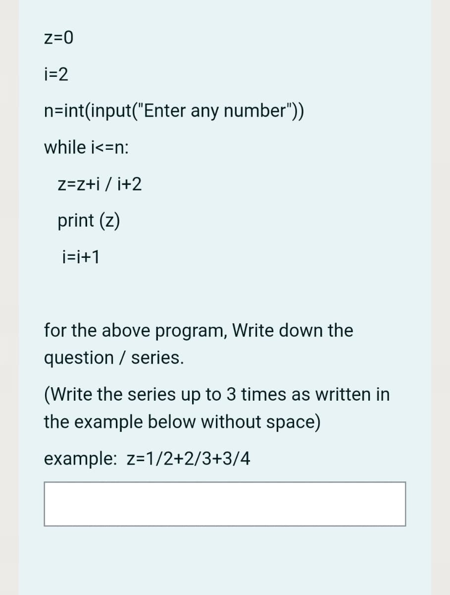 z=0
i=2
n=int(input("Enter any number"))
while i<=n:
z=z+i / i+2
print (z)
i=i+1
for the above program, Write down the
question / series.
(Write the series up to 3 times as written in
the example below without space)
example: z=1/2+2/3+3/4
