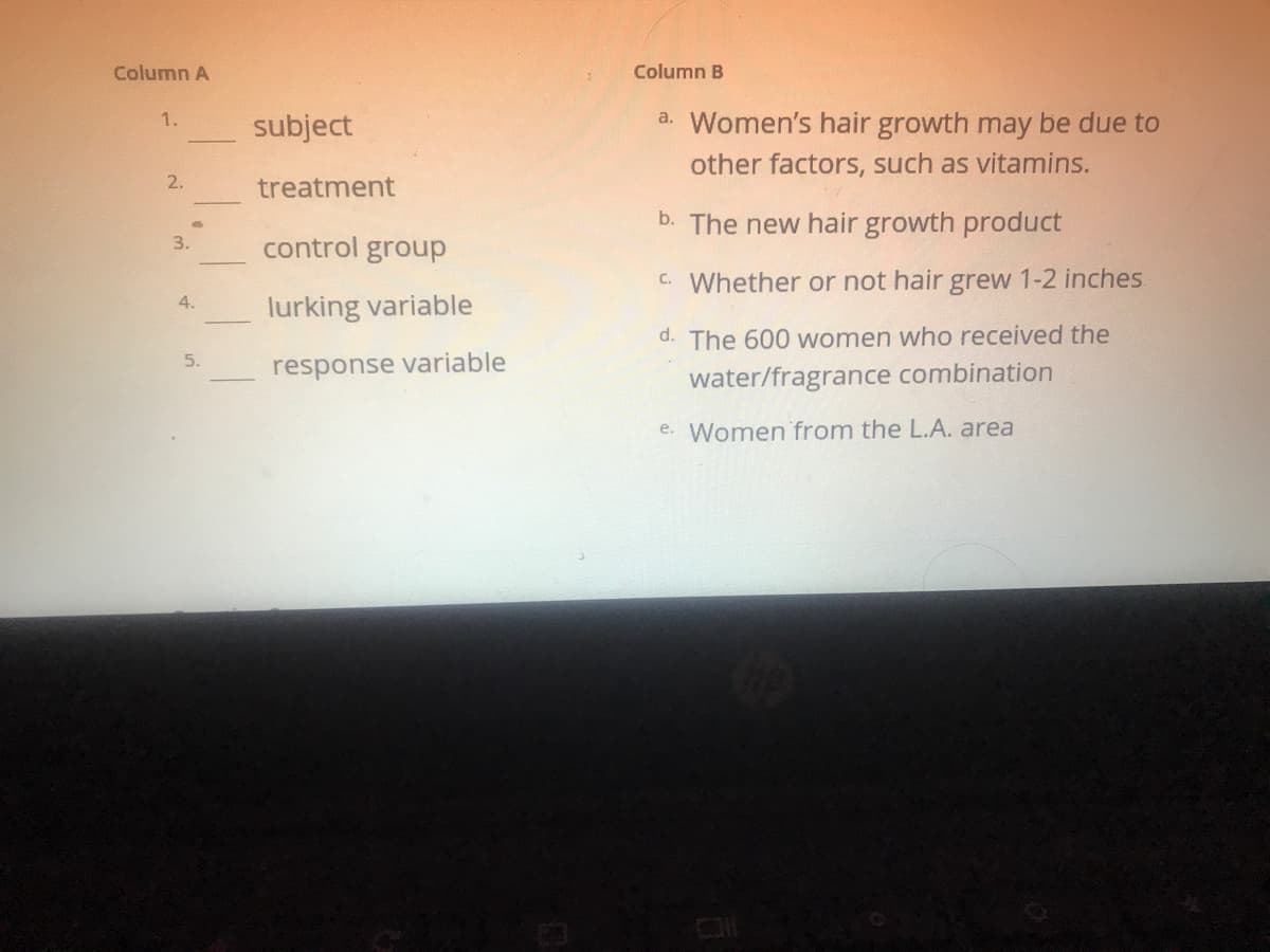 Column A
Column B
a. Women's hair growth may be due to
1.
subject
other factors, such as vitamins.
2.
treatment
b. The new hair growth product
3.
control group
C. Whether or not hair grew 1-2 inches.
4.
lurking variable
d. The 600 women who received the
5.
response variable
water/fragrance combination
e. Women from the L.A. area
