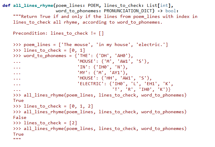 def all_lines_rhyme(poem_lines: POEM, lines_to_check: List[int],
word_to_phonemes: PRONUNCIATION_DICT) -> bool:
"""Return True if and only if the lines from poem_lines with index in
lines_to_check all rhyme, according to word_to_phonemes.
Precondition: lines_to_check != []
>>> poem_lines = ['The mouse', 'in my house', 'electric.']
>>> lines_to_check = [0, 1]
>>> word_to_phonemes
{'THE': ('DH', 'AHO'),
'MOUSE': ('M', 'AW1', 'S'),
'IN': ('IHO', 'N'),
'MY': ('M', 'AY1'),
'HOUSE': ('HH', 'AW1', 'S'),
"ELECTRIC': ("ІНӨ", "L', 'ЕН1', "К',
"т', 'R', 'Iнө", "К")}
>>> all_lines_rhyme(poem_lines, lines_to_check, word_to_phonemes)
True
>>> lines_to_check = [0, 1, 2]
>>> all_lines_rhyme(poem_lines, lines_to_check, word_to_phonemes)
False
>>> lines_to_check = [2]
>>> all_lines_rhyme(poem_lines, lines_to_check, word_to_phonemes)
True
