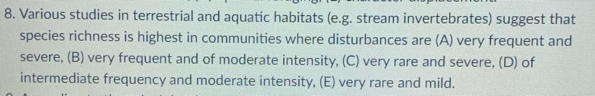 8. Various studies in terrestrial and aquatic habitats (e.g. stream invertebrates) suggest that
species richness is highest in communities where disturbances are (A) very frequent and
severe, (B) very frequent and of moderate intensity, (C) very rare and severe, (D) of
intermediate frequency and moderate intensity, (E) very rare and mild.
