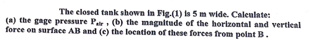 The closed tank shown in Fig.(1) is 5 m wide. Calculate:
(a) the gage pressure Palr » (b) the magnitude of the horizontal and vertical
force on surface AB and (c) the location of these forces from point B .
