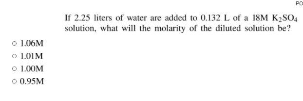 PO
If 2.25 liters of water are added to 0.132 L of a 18M K2SO4
solution, what will the molarity of the diluted solution be?
o 1.06M
o 1.01M
o 1.00M
o 0.95M
