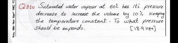 Q3:0 Saturated uater vapour at 6oi has its pressure
decrease to increase the volume
by
10%
Keepling
the temperature constant. T what pressure
Should be expands.
[18.914pa]
