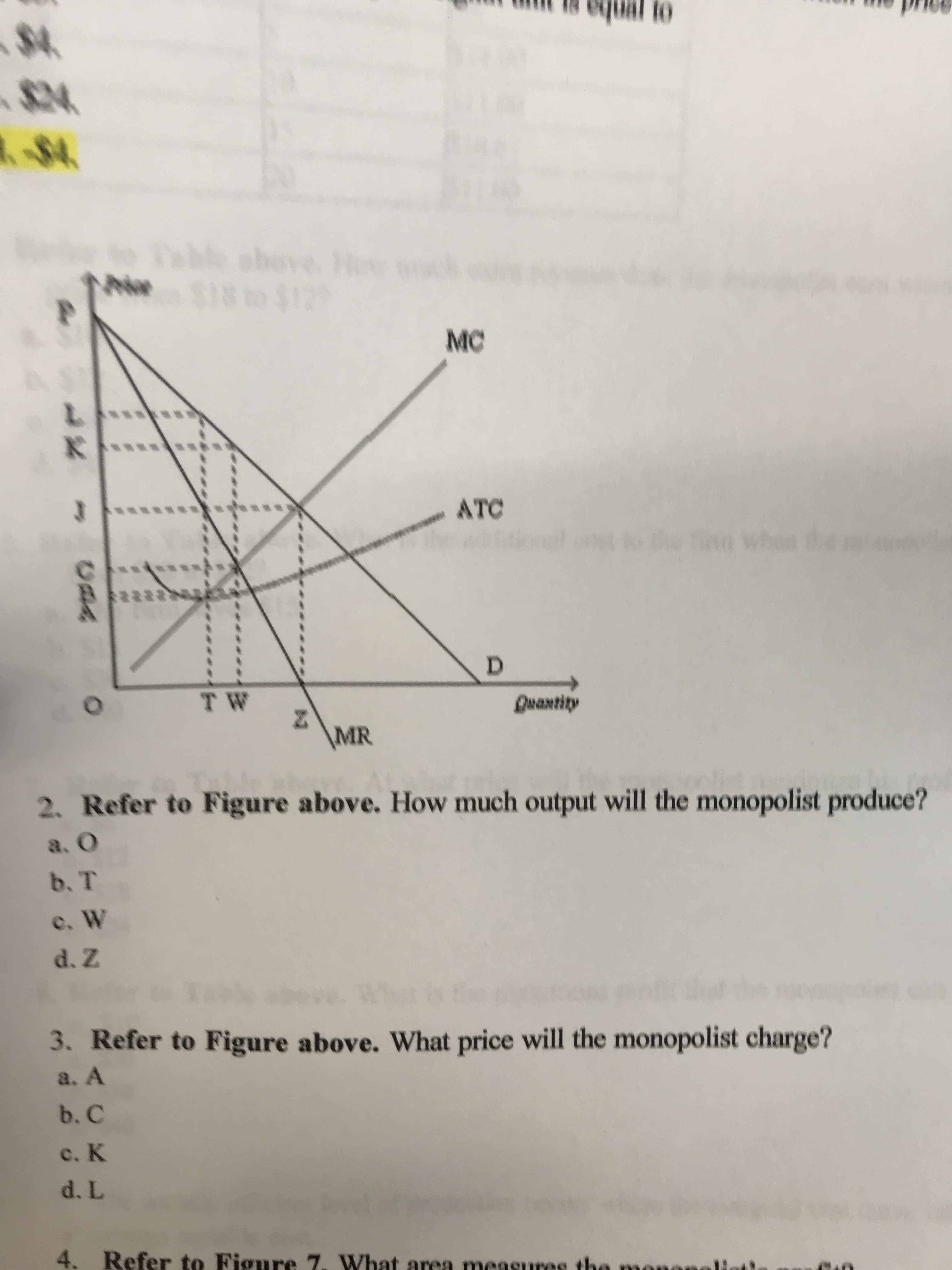 to
$4
-$4
chove
18 t0 $12
MC
L
K
ATC
J
D
T W
Quantity
\MR
2. Refer to Figure above. How much output will the monopolist produce?
a. O
b. T
c. W
d. Z
3. Refer to Figure above. What price will the monopolist charge?
a. A
b. C
c. K
d. L
4. Refer to Figure 7. What area measures th
uAA
O
