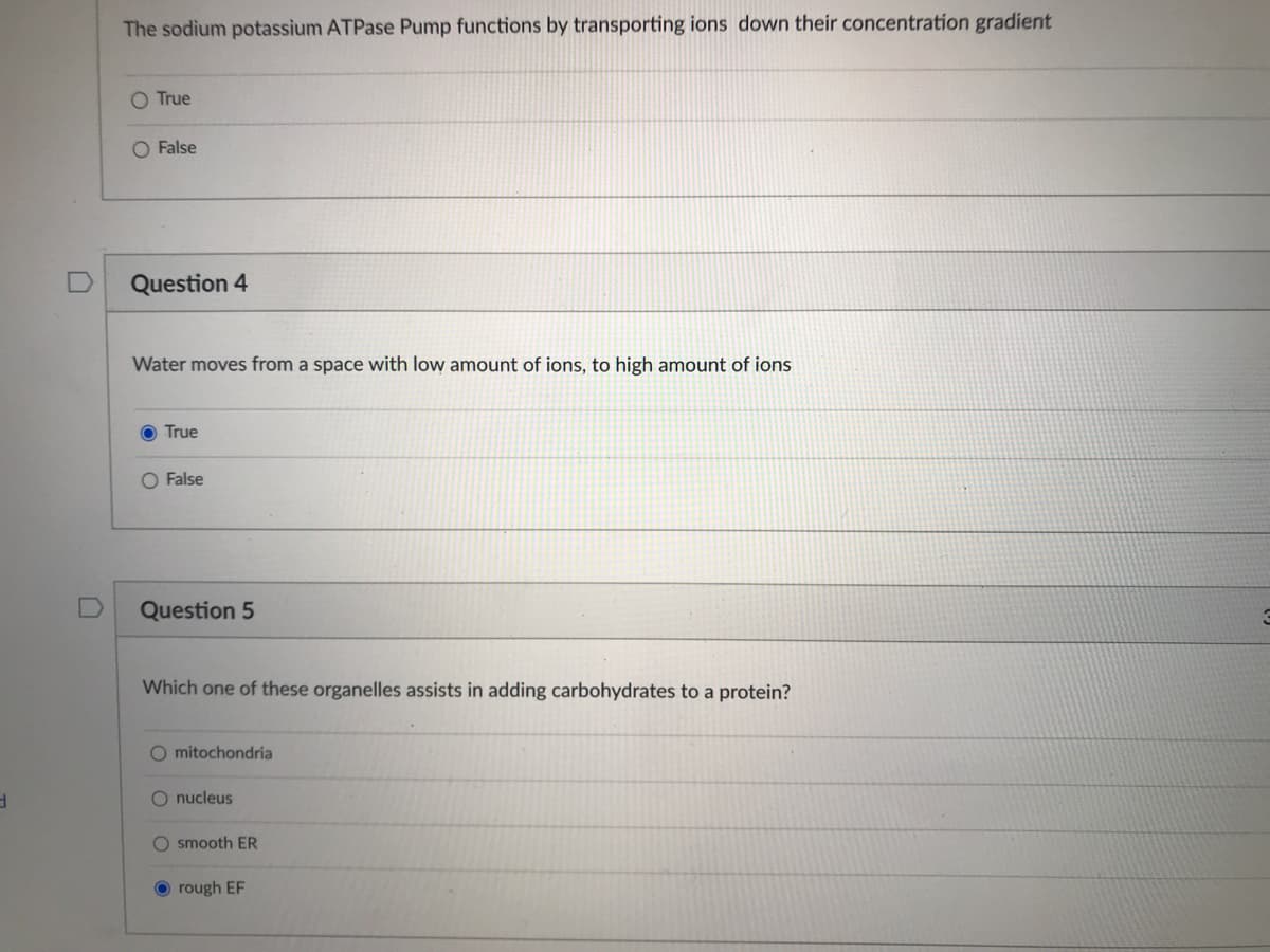 The sodium potassium ATPase Pump functions by transporting ions down their concentration gradient
O True
O False
Question 4
Water moves from a space with low amount of ions, to high amount of ions
O True
O False
Question 5
Which one of these organelles assists in adding carbohydrates to a protein?
O mitochondria
O nucleus
smooth ER
rough EF
