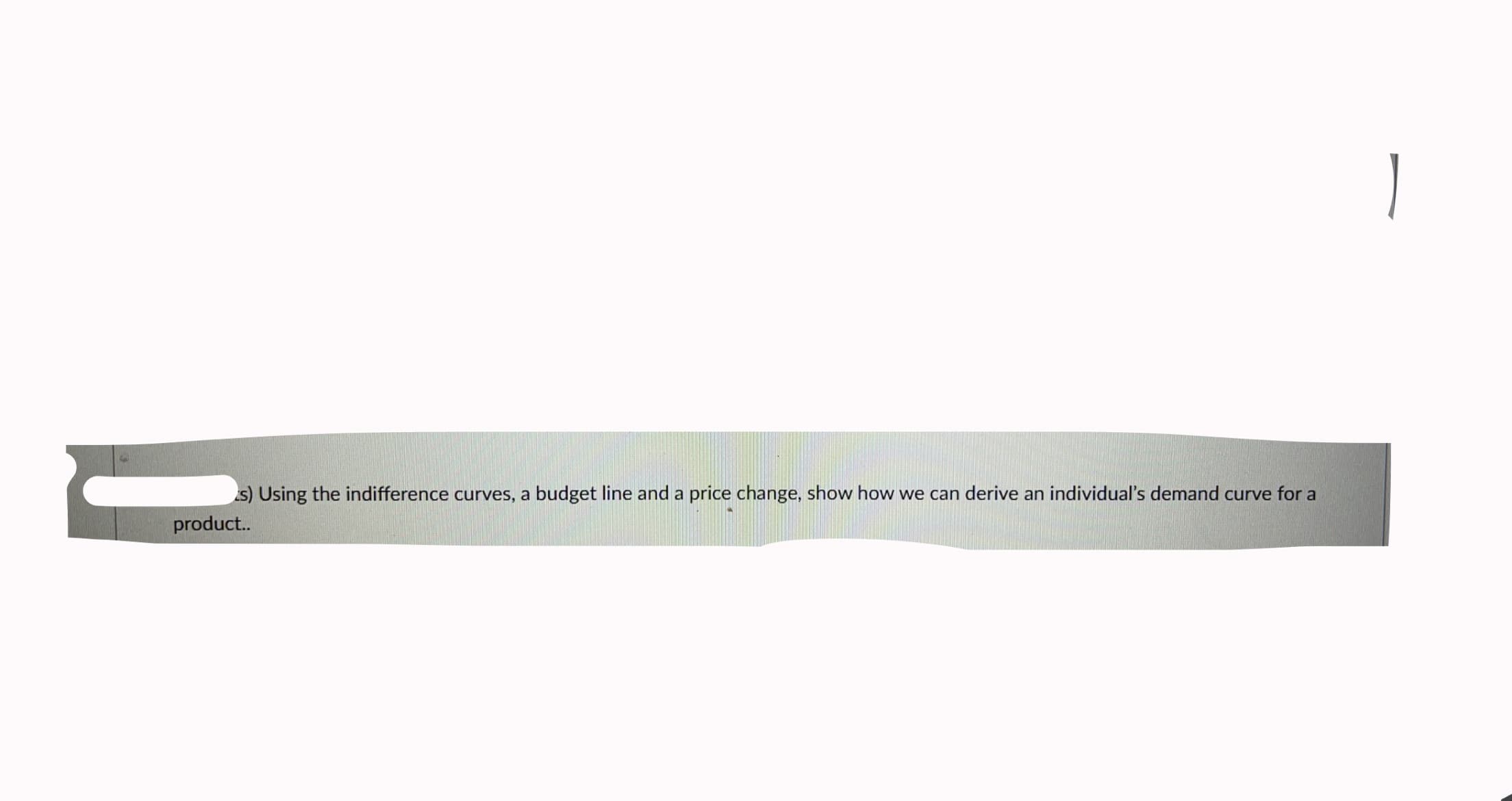 s) Using the indifference curves, a budget line and a price change, show how we can derive an individual's demand curve for a
product..
